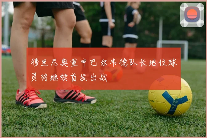 穆里尼奥重申巴尔韦德队长地位球员将继续首发出战