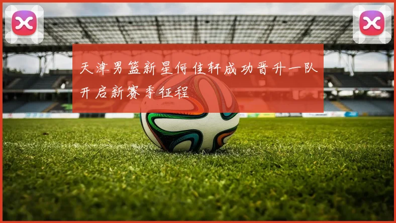 天津男篮新星何佳轩成功晋升一队开启新赛季征程