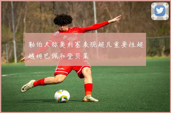 勒伯夫称奥利塞表现超凡重要性超越姆巴佩和登贝莱