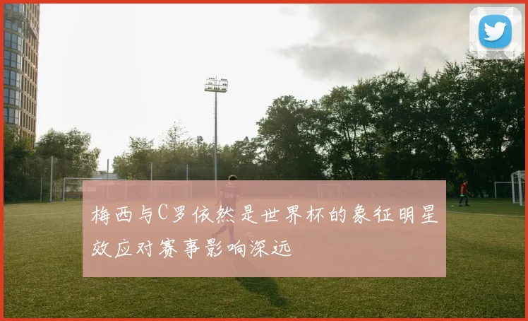梅西与C罗依然是世界杯的象征明星效应对赛事影响深远