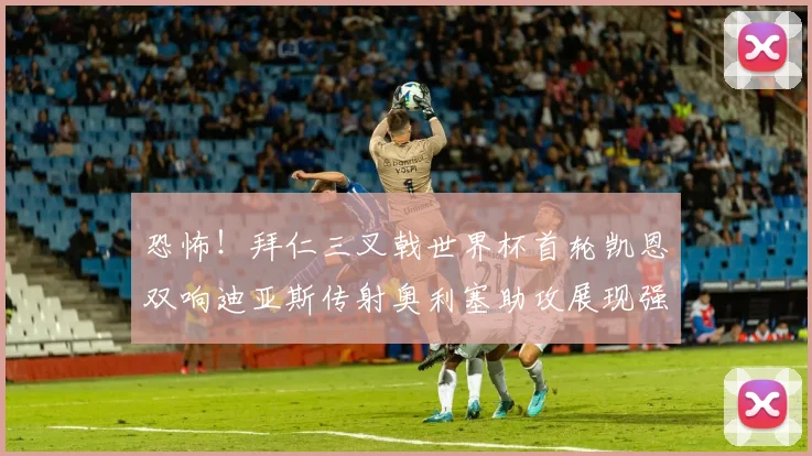 恐怖！拜仁三叉戟世界杯首轮凯恩双响迪亚斯传射奥利塞助攻展现强大实力
