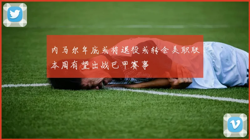 内马尔年底或将退役或转会美职联本周有望出战巴甲赛事