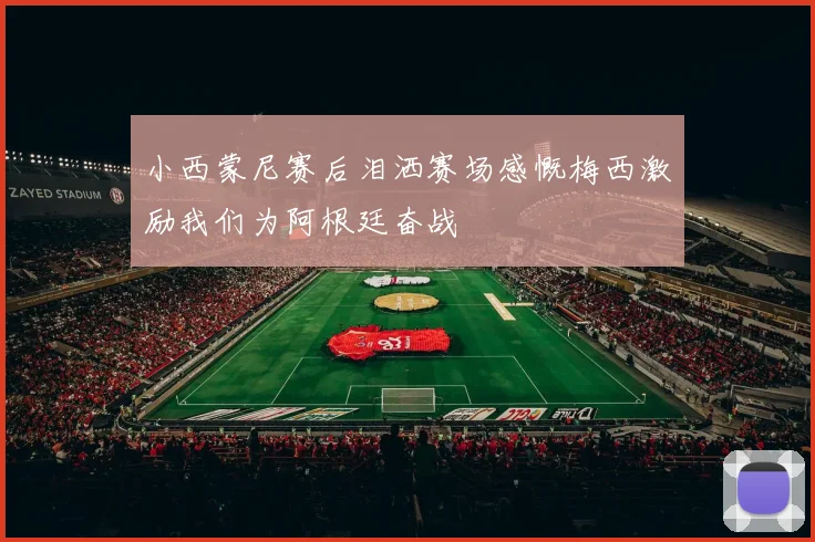 小西蒙尼赛后泪洒赛场感慨梅西激励我们为阿根廷奋战