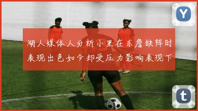 湖人媒体人分析小里在东詹缺阵时表现出色如今却受压力影响表现下滑