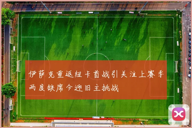伊萨克重返纽卡首战引关注上赛季两度缺席今迎旧主挑战