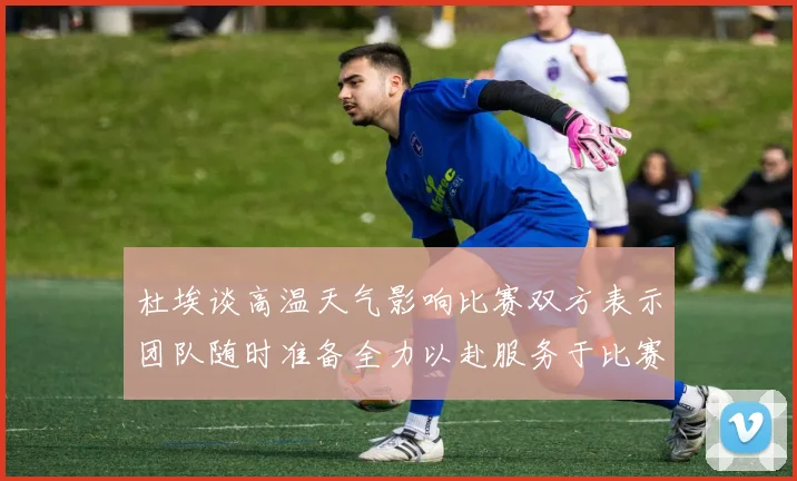 杜埃谈高温天气影响比赛双方表示团队随时准备全力以赴服务于比赛