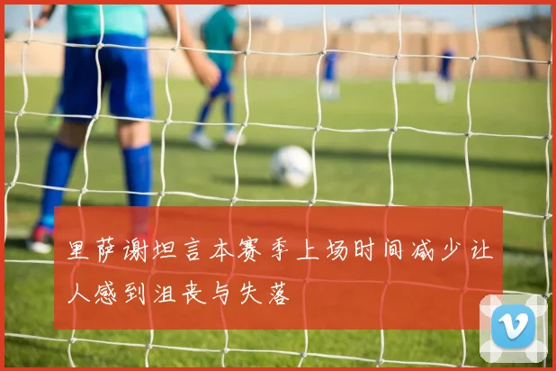 里萨谢坦言本赛季上场时间减少让人感到沮丧与失落