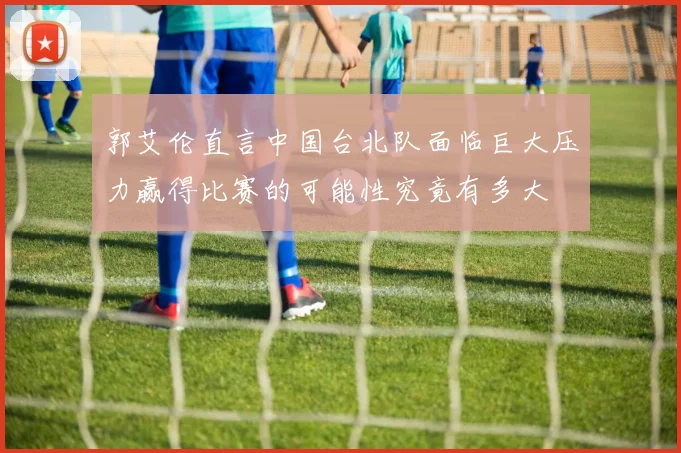 郭艾伦直言中国台北队面临巨大压力赢得比赛的可能性究竟有多大