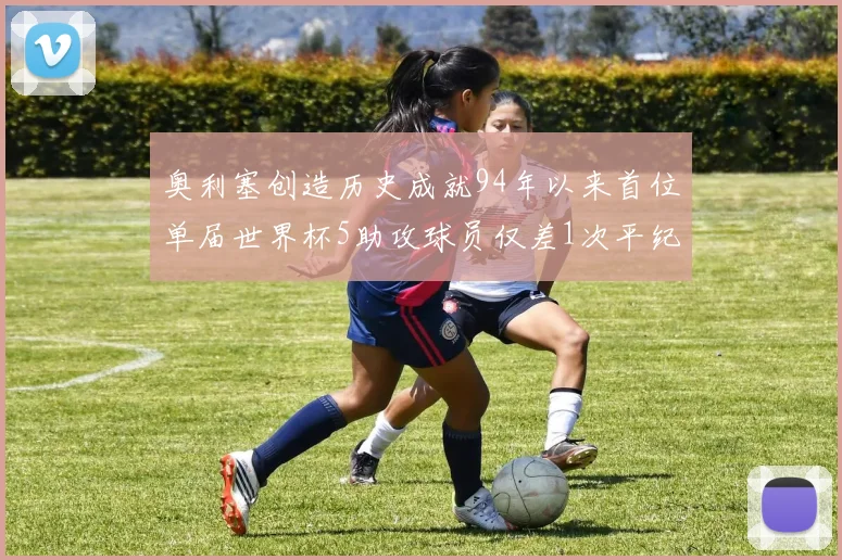奥利塞创造历史成就94年以来首位单届世界杯5助攻球员仅差1次平纪录