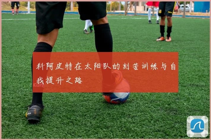 科阿皮特在太阳队的刻苦训练与自我提升之路