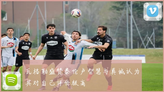 瓦格勒盛赞泰伦卢智慧与真诚认为其对自己评价极高
