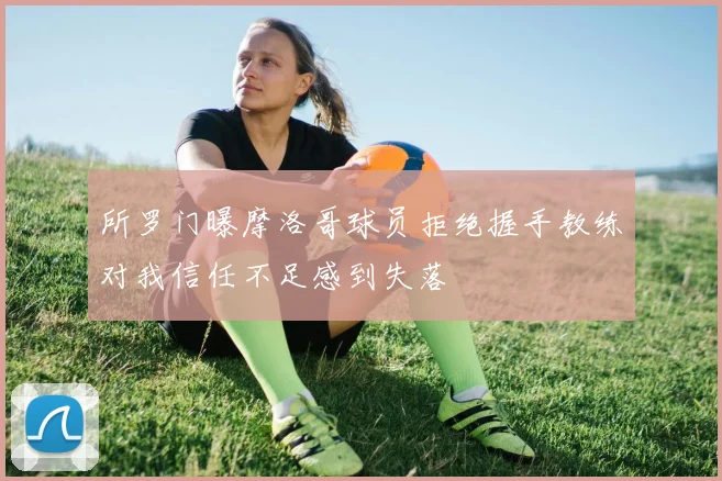 所罗门曝摩洛哥球员拒绝握手教练对我信任不足感到失落