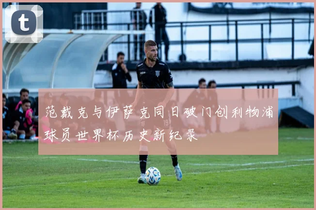 范戴克与伊萨克同日破门创利物浦球员世界杯历史新纪录