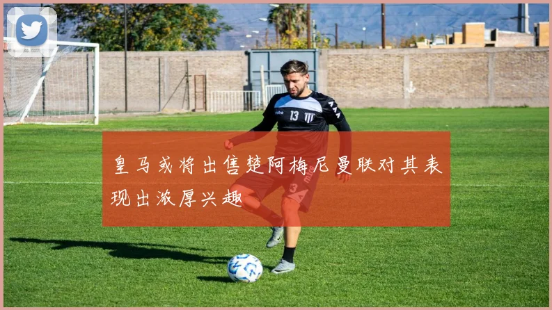 皇马或将出售楚阿梅尼曼联对其表现出浓厚兴趣